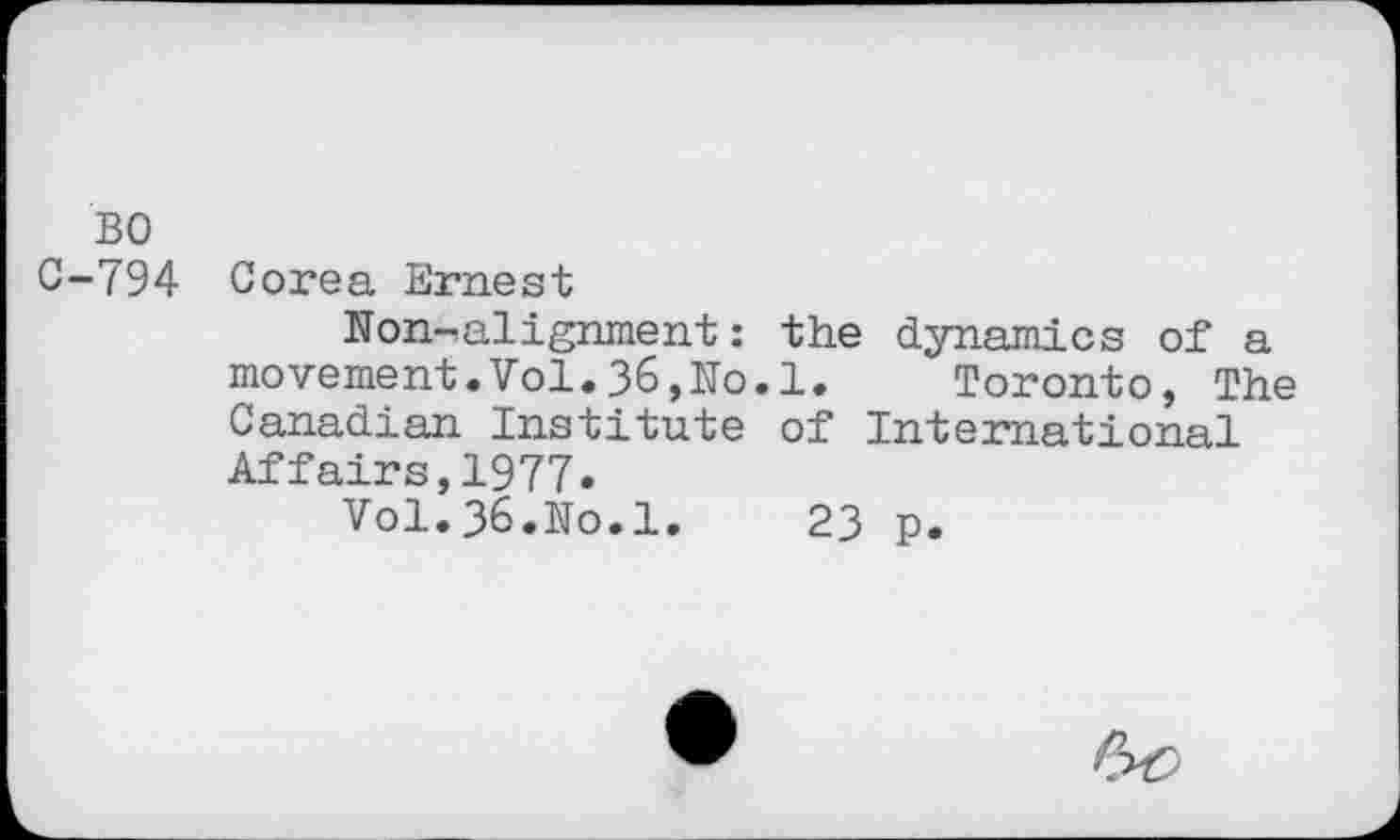 ﻿BO
C-794 Corea Ernest
Non-alignment: the dynamics of a movement.Vol.36,No.1.	Toronto, The
Canadian Institute of International Affairs,1977.
Vol.36.No.1.	23 p.
